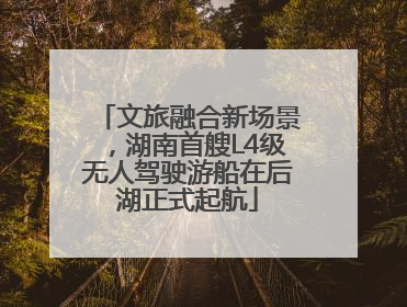 文旅融合新场景，湖南首艘L4级无人驾驶游船在后湖正式起航