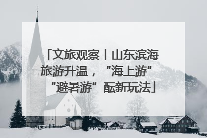 文旅观察丨山东滨海旅游升温，“海上游”“避暑游”酝新玩法