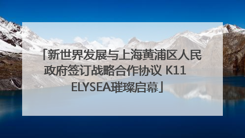 新世界发展与上海黄浦区人民政府签订战略合作协议 K11 ELYSEA璀璨启幕