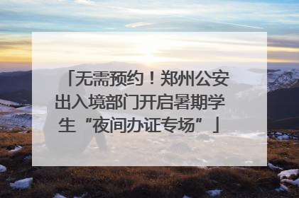 无需预约！郑州公安出入境部门开启暑期学生“夜间办证专场”