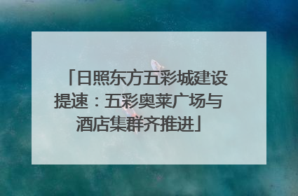 日照东方五彩城建设提速：五彩奥莱广场与酒店集群齐推进
