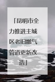 昆明市全力推进主城区老旧燃气管道更新改造