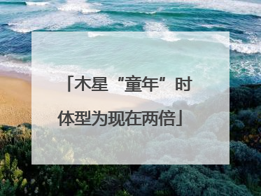 木星“童年”时体型为现在两倍
