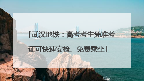 武汉地铁：高考考生凭准考证可快速安检、免费乘坐