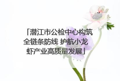 潜江市公检中心构筑全链条防线 护航小龙虾产业高质量发展