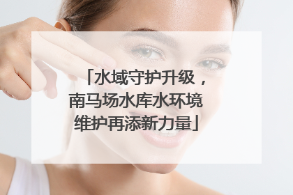 水域守护升级，南马场水库水环境维护再添新力量