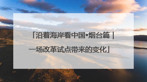沿着海岸看中国•烟台篇｜一场改革试点带来的变化