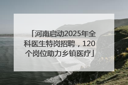 河南启动2025年全科医生特岗招聘，120个岗位助力乡镇医疗