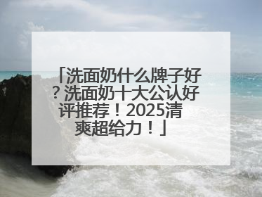 洗面奶什么牌子好？洗面奶十大公认好评推荐！2025清爽超给力！