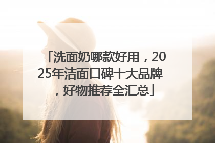 洗面奶哪款好用，2025年洁面口碑十大品牌，好物推荐全汇总