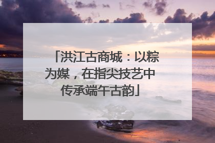 洪江古商城：以粽为媒，在指尖技艺中传承端午古韵