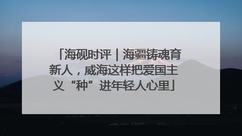海砚时评｜海疆铸魂育新人，威海这样把爱国主义“种”进年轻人心里