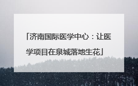 济南国际医学中心：让医学项目在泉城落地生花