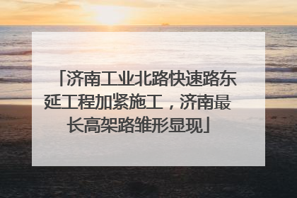 济南工业北路快速路东延工程加紧施工，济南最长高架路雏形显现