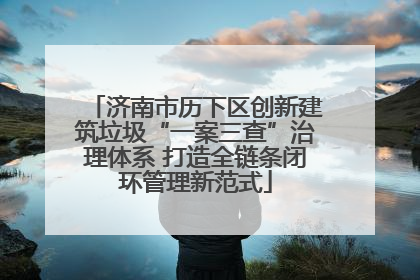 济南市历下区创新建筑垃圾“一案三查”治理体系 打造全链条闭环管理新范式