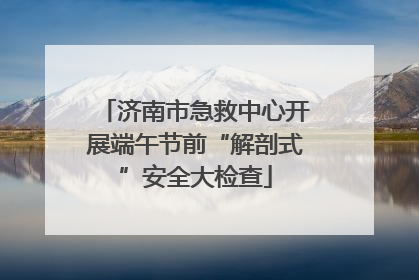 济南市急救中心开展端午节前“解剖式”安全大检查