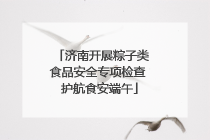 济南开展粽子类食品安全专项检查 护航食安端午