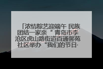 浓情粽艺迎端午 民族团结一家亲“ 青岛市李沧区虎山路街道百通馨苑社区举办“我们的节日·端午“主题活动