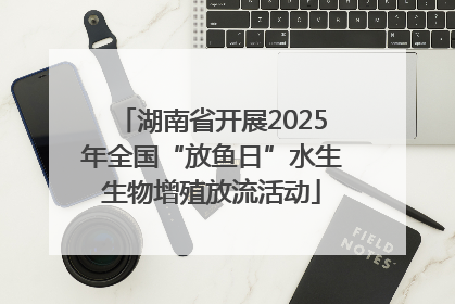 湖南省开展2025年全国“放鱼日”水生生物增殖放流活动