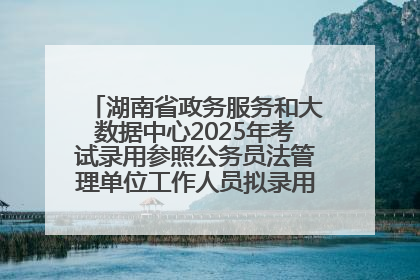 湖南省政务服务和大数据中心2025年考试录用参照公务员法管理单位工作人员拟录用人员名单公示