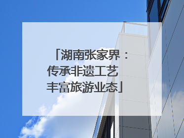 湖南张家界：传承非遗工艺 丰富旅游业态