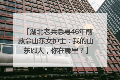 湖北老兵急寻46年前救命山东女护士：我的山东恩人，你在哪里？
