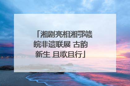 湘剧亮相湘鄂赣皖非遗联展 古韵新生 且歌且行