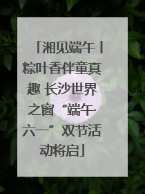 湘见端午丨粽叶香伴童真趣 长沙世界之窗“端午·六一”双节活动将启