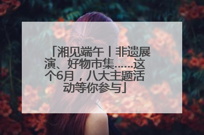 湘见端午丨非遗展演、好物市集……这个6月，八大主题活动等你参与