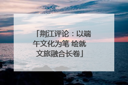 荆江评论：以端午文化为笔 绘就文旅融合长卷