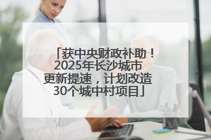 获中央财政补助！2025年长沙城市更新提速，计划改造30个城中村项目