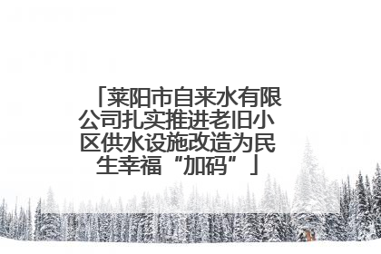 莱阳市自来水有限公司扎实推进老旧小区供水设施改造为民生幸福“加码”