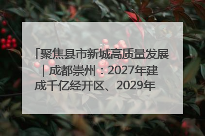 聚焦县市新城高质量发展｜成都崇州：2027年建成千亿经开区、2029年GDP突破750亿元