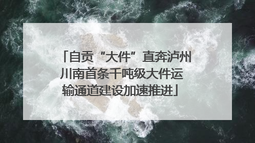 自贡“大件”直奔泸州 川南首条千吨级大件运输通道建设加速推进