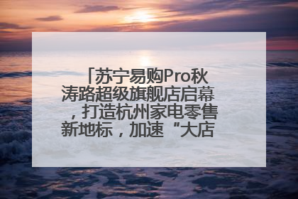 苏宁易购Pro秋涛路超级旗舰店启幕，打造杭州家电零售新地标，加速“大店攻略”全省布局