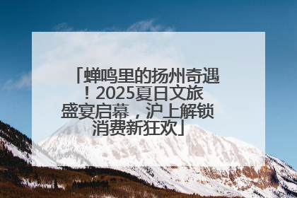 蝉鸣里的扬州奇遇！2025夏日文旅盛宴启幕，沪上解锁消费新狂欢