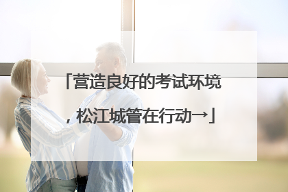 营造良好的考试环境，松江城管在行动→
