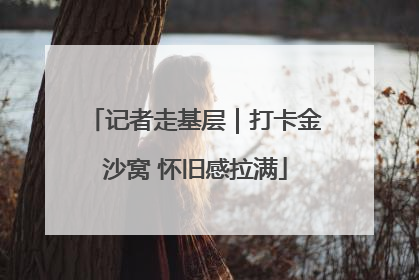 记者走基层｜打卡金沙窝 怀旧感拉满