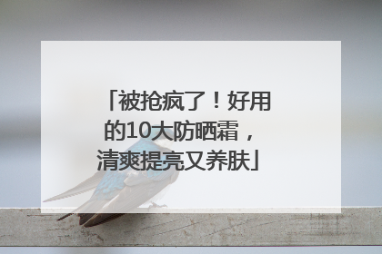 被抢疯了！好用的10大防晒霜，清爽提亮又养肤
