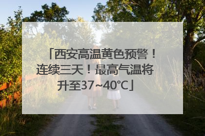 西安高温黄色预警！连续三天！最高气温将升至37~40℃