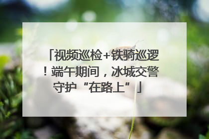 视频巡检+铁骑巡逻！端午期间，冰城交警守护“在路上”