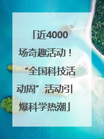 近4000场奇趣活动！“全国科技活动周”活动引爆科学热潮