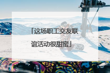 这场职工交友联谊活动很甜蜜