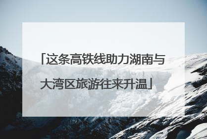 这条高铁线助力湖南与大湾区旅游往来升温