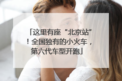 这里有座“北京站”！全国独有的小火车，第六代车型开跑