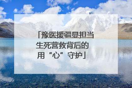 豫医援疆显担当 生死营救背后的用“心”守护