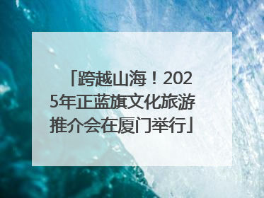 跨越山海！2025年正蓝旗文化旅游推介会在厦门举行