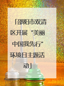 邵阳市双清区开展“美丽中国我先行”环境日主题活动