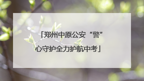 郑州中原公安“警”心守护全力护航中考