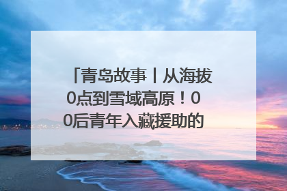青岛故事丨从海拔0点到雪域高原！00后青年入藏援助的400多个日夜